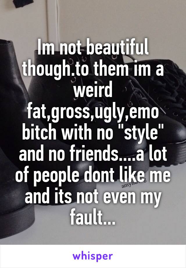 Im not beautiful though.to them im a weird fat,gross,ugly,emo bitch with no "style" and no friends....a lot of people dont like me and its not even my fault...