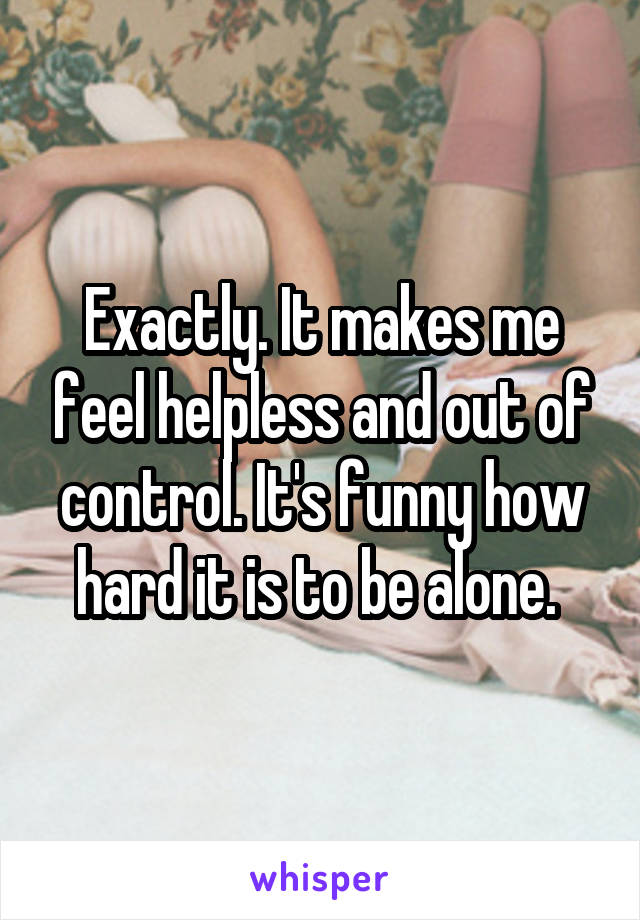 Exactly. It makes me feel helpless and out of control. It's funny how hard it is to be alone. 
