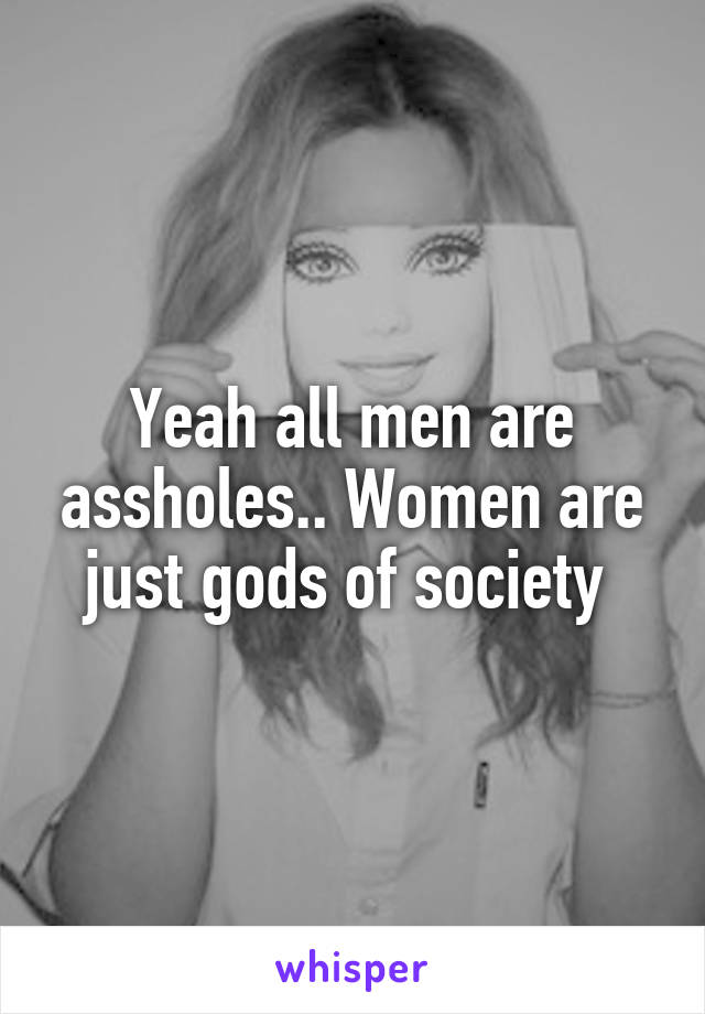 Yeah all men are assholes.. Women are just gods of society 