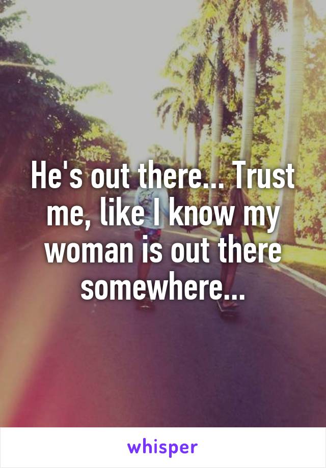 He's out there... Trust me, like I know my woman is out there somewhere...