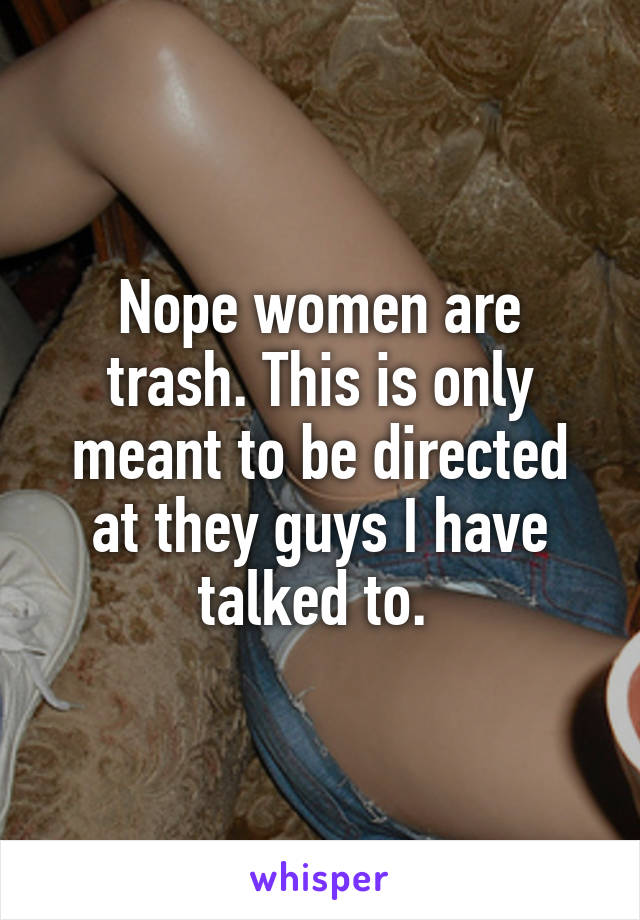 Nope women are trash. This is only meant to be directed at they guys I have talked to. 