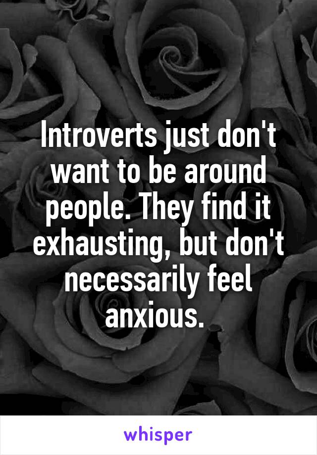 Introverts just don't want to be around people. They find it exhausting, but don't necessarily feel anxious. 