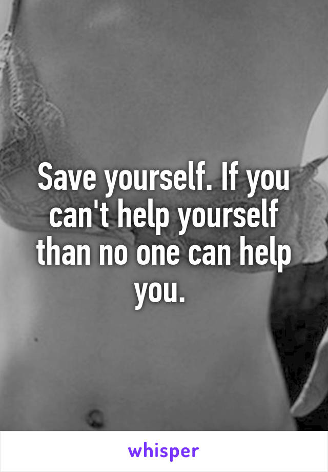 Save yourself. If you can't help yourself than no one can help you. 