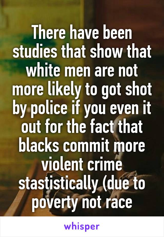 There have been studies that show that white men are not more likely to got shot by police if you even it out for the fact that blacks commit more violent crime stastistically (due to poverty not race