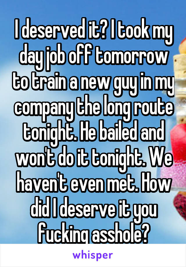 I deserved it? I took my day job off tomorrow to train a new guy in my company the long route tonight. He bailed and won't do it tonight. We haven't even met. How did I deserve it you fucking asshole?