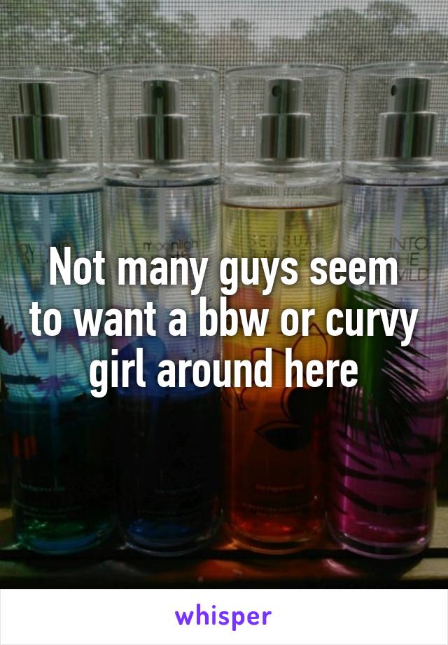 Not many guys seem to want a bbw or curvy girl around here
