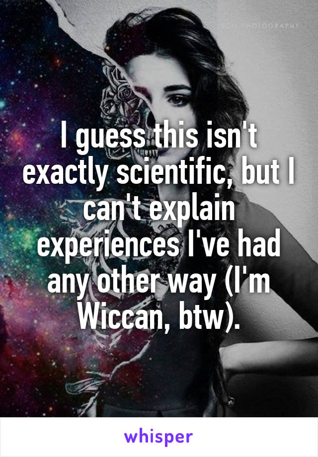 I guess this isn't exactly scientific, but I can't explain experiences I've had any other way (I'm Wiccan, btw).