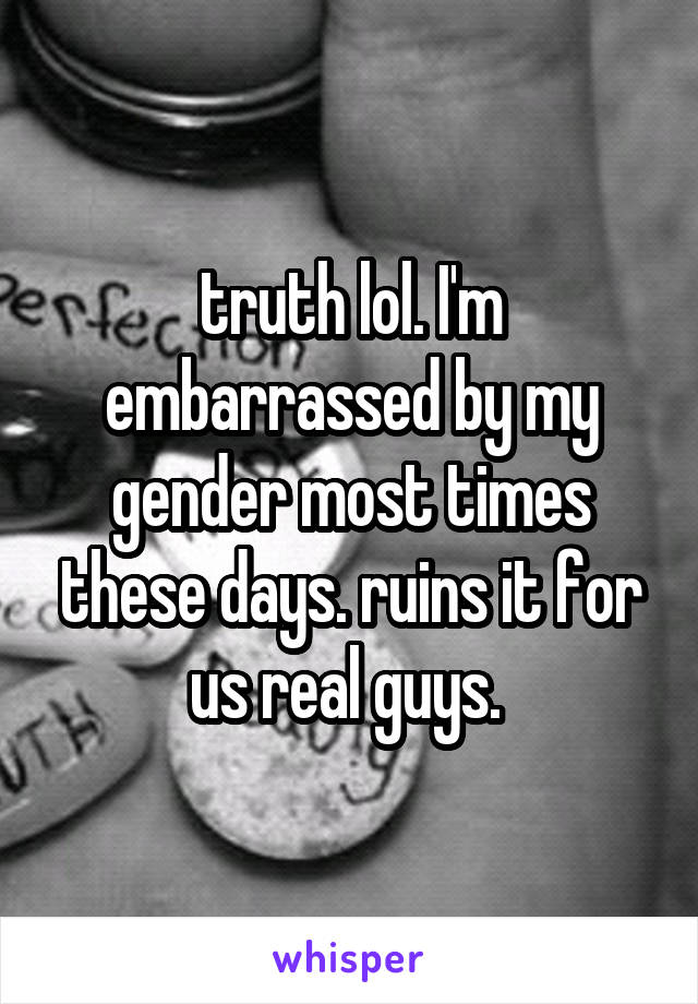 truth lol. I'm embarrassed by my gender most times these days. ruins it for us real guys. 