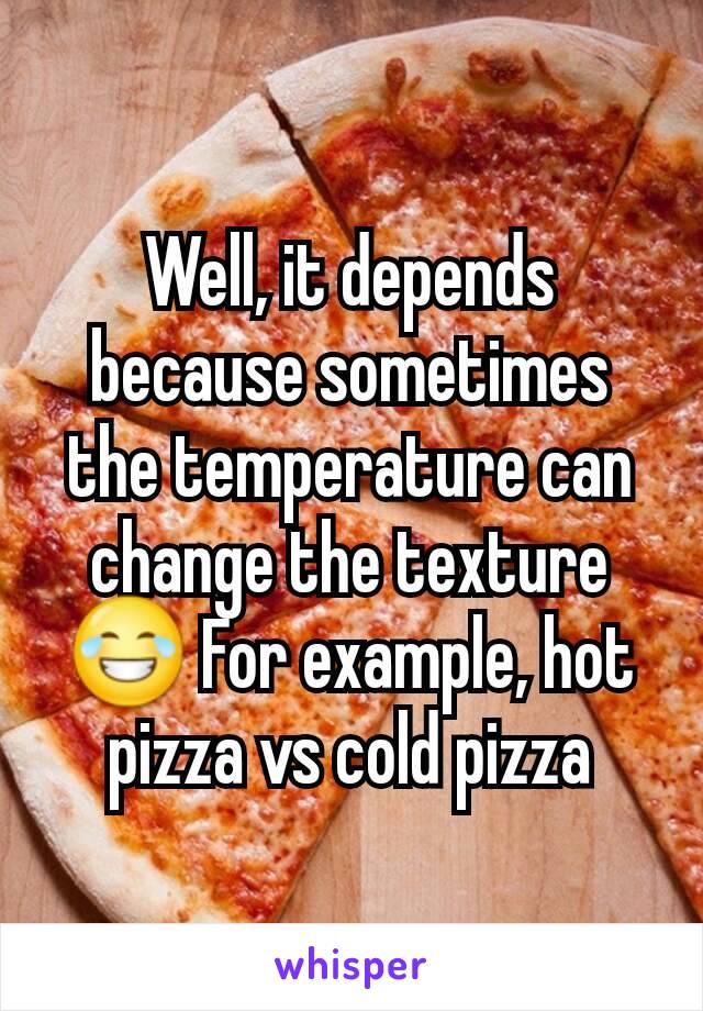 Well, it depends because sometimes the temperature can change the texture 😂 For example, hot pizza vs cold pizza