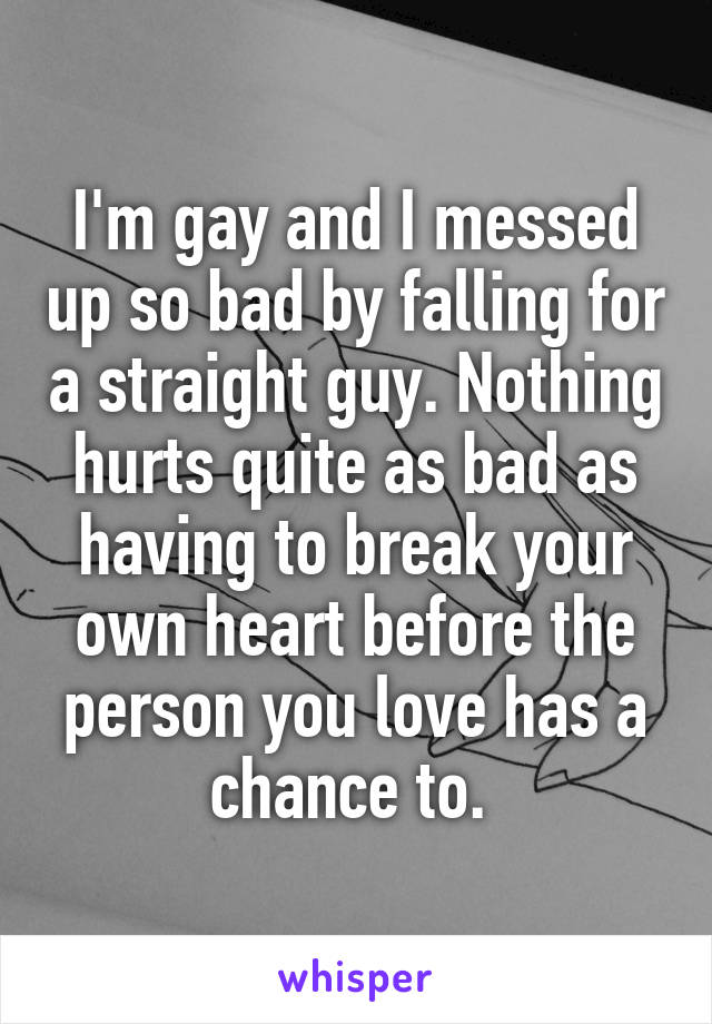 I'm gay and I messed up so bad by falling for a straight guy. Nothing hurts quite as bad as having to break your own heart before the person you love has a chance to. 