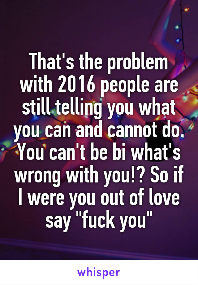 That's the problem with 2016 people are still telling you what you can and cannot do. You can't be bi what's wrong with you!? So if I were you out of love say "fuck you"