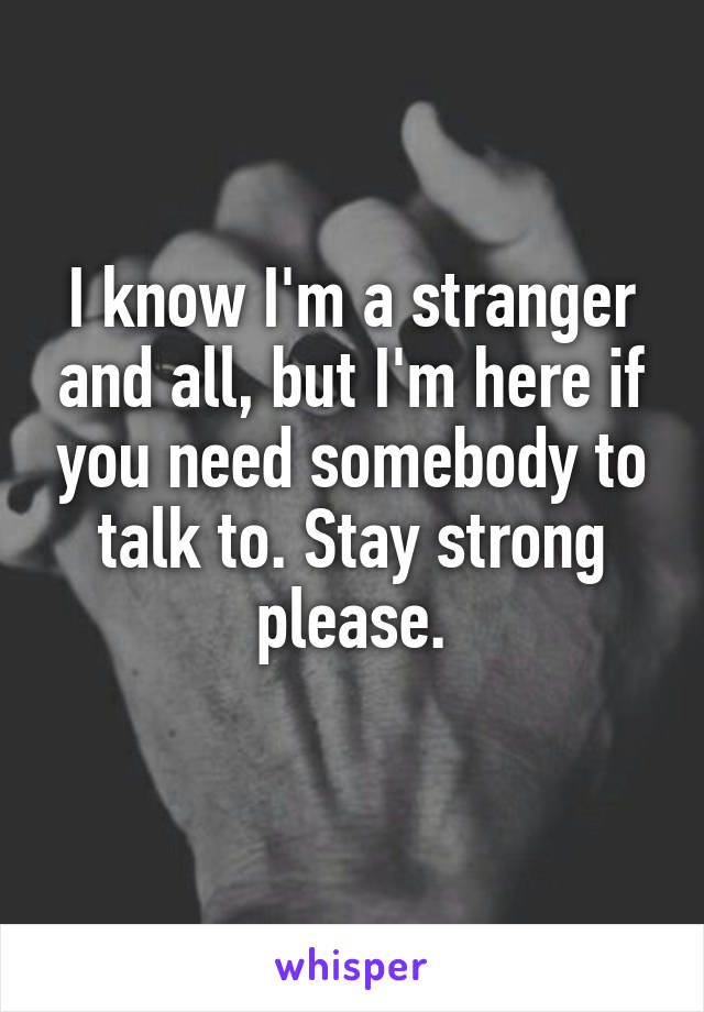 I know I'm a stranger and all, but I'm here if you need somebody to talk to. Stay strong please.
