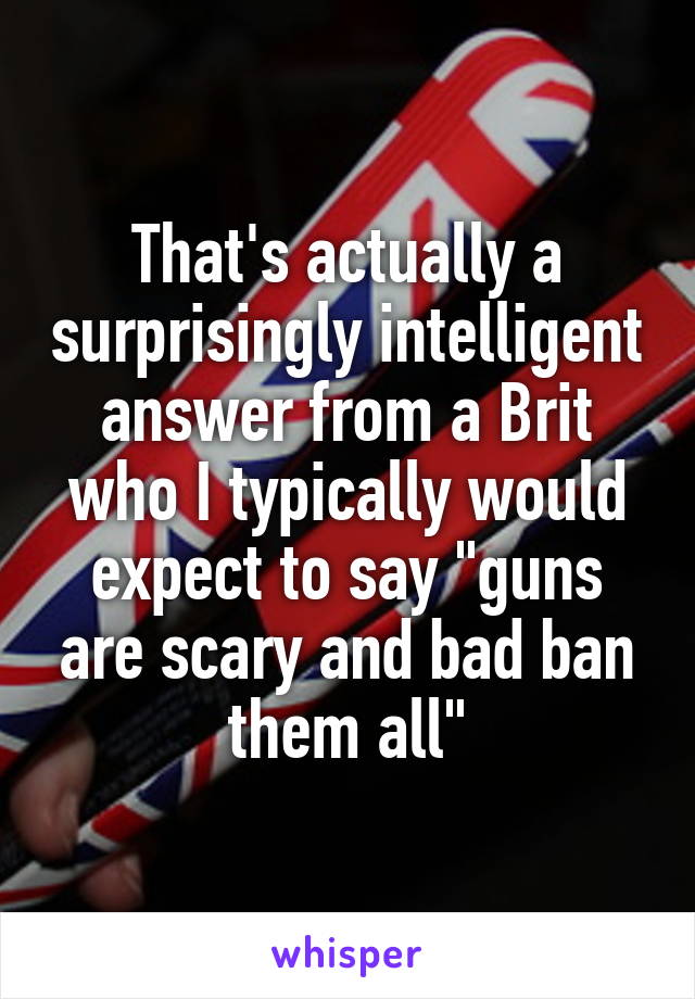 That's actually a surprisingly intelligent answer from a Brit who I typically would expect to say "guns are scary and bad ban them all"