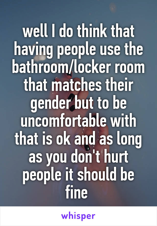well I do think that having people use the bathroom/locker room that matches their gender but to be uncomfortable with that is ok and as long as you don't hurt people it should be fine 