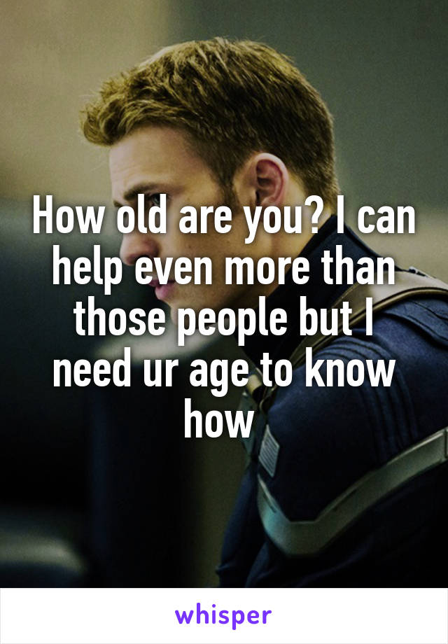 How old are you? I can help even more than those people but I need ur age to know how 