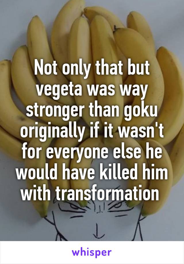 Not only that but vegeta was way stronger than goku originally if it wasn't for everyone else he would have killed him with transformation 