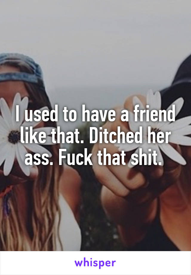 I used to have a friend like that. Ditched her ass. Fuck that shit. 