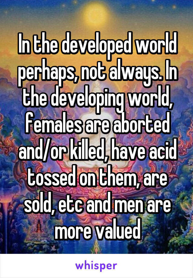 In the developed world perhaps, not always. In the developing world, females are aborted and/or killed, have acid tossed on them, are sold, etc and men are more valued