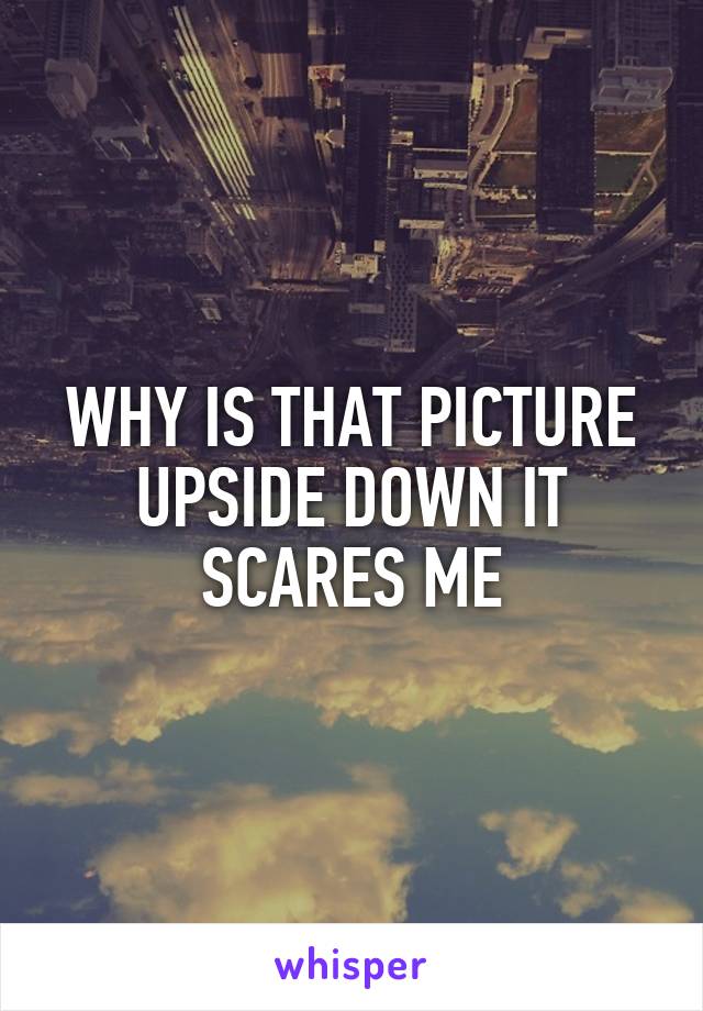WHY IS THAT PICTURE UPSIDE DOWN IT SCARES ME