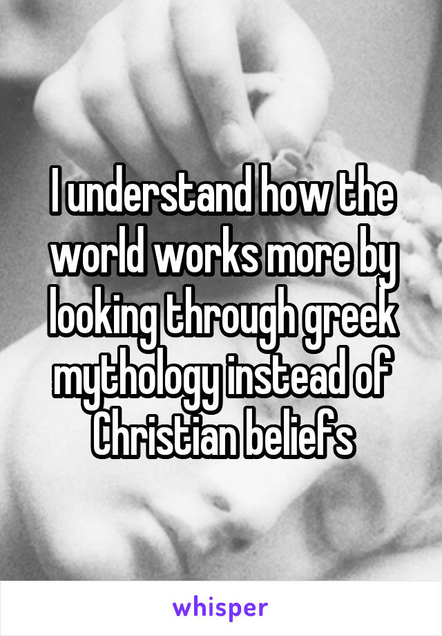 I understand how the world works more by looking through greek mythology instead of Christian beliefs