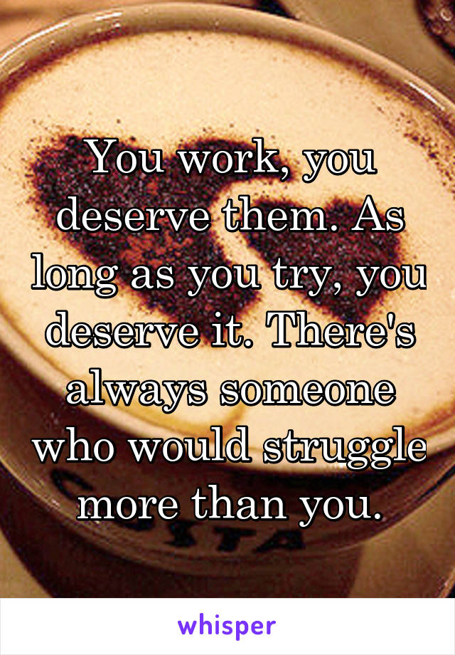 You work, you deserve them. As long as you try, you deserve it. There's always someone who would struggle more than you.