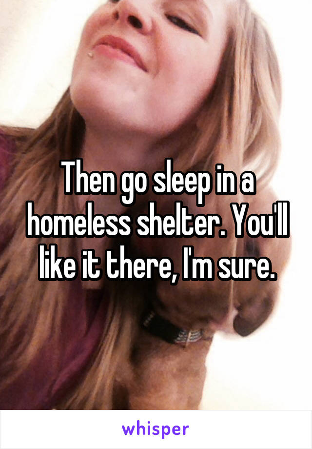 Then go sleep in a homeless shelter. You'll like it there, I'm sure.