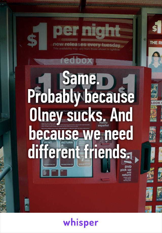 Same.
Probably because Olney sucks. And because we need different friends. 