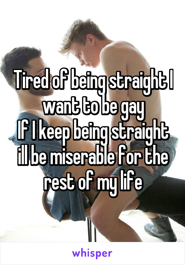 Tired of being straight I want to be gay
If I keep being straight ill be miserable for the rest of my life