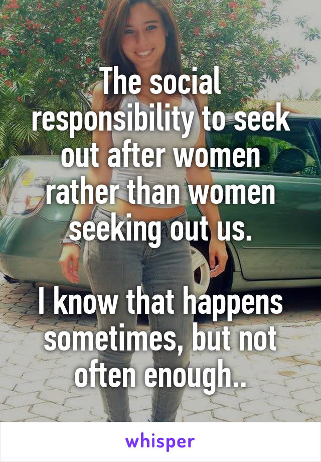 The social responsibility to seek out after women rather than women seeking out us.

I know that happens sometimes, but not often enough..