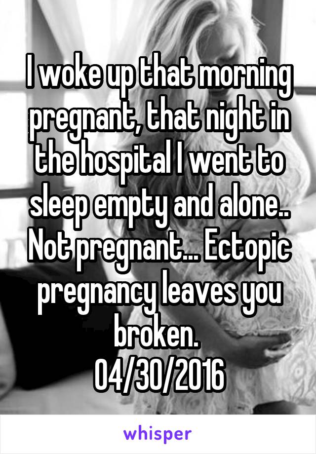 I woke up that morning pregnant, that night in the hospital I went to sleep empty and alone.. Not pregnant... Ectopic pregnancy leaves you broken. 
04/30/2016