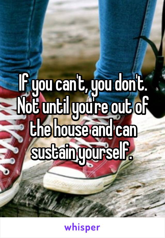 If you can't, you don't. Not until you're out of the house and can sustain yourself. 