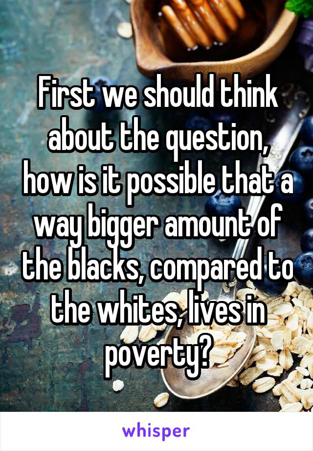 First we should think about the question, how is it possible that a way bigger amount of the blacks, compared to the whites, lives in poverty?