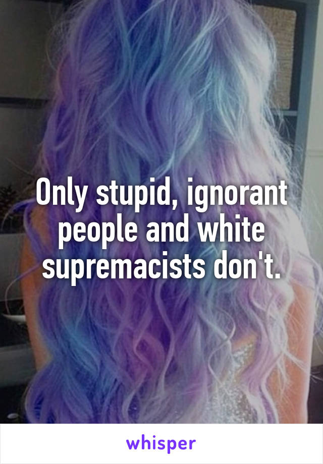 Only stupid, ignorant people and white supremacists don't.