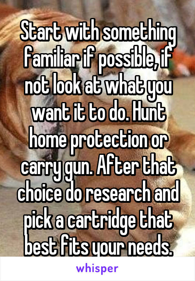 Start with something familiar if possible, if not look at what you want it to do. Hunt home protection or carry gun. After that choice do research and pick a cartridge that best fits your needs.