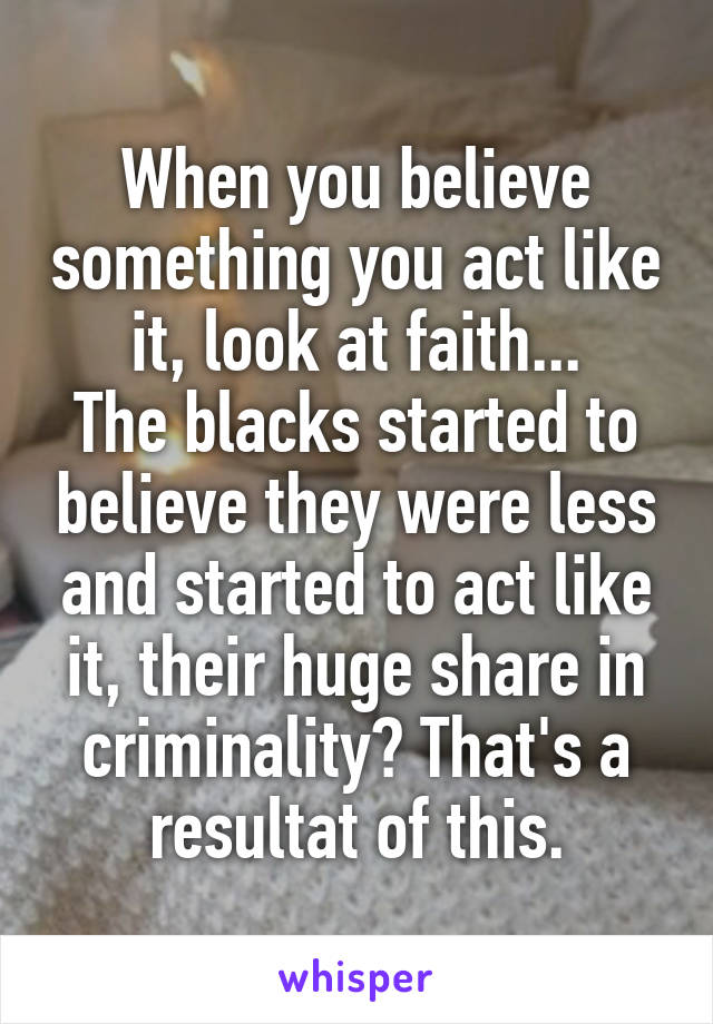 When you believe something you act like it, look at faith...
The blacks started to believe they were less and started to act like it, their huge share in criminality? That's a resultat of this.