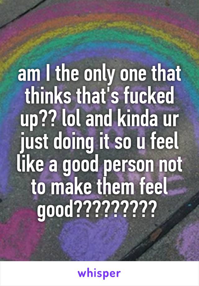 am I the only one that thinks that's fucked up?? lol and kinda ur just doing it so u feel like a good person not to make them feel good????????? 