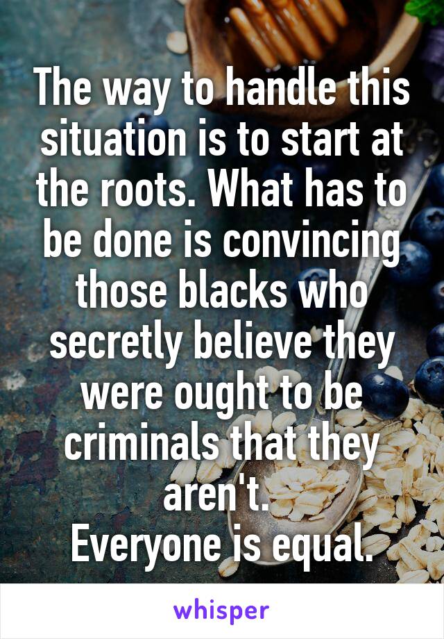 The way to handle this situation is to start at the roots. What has to be done is convincing those blacks who secretly believe they were ought to be criminals that they aren't. 
Everyone is equal.