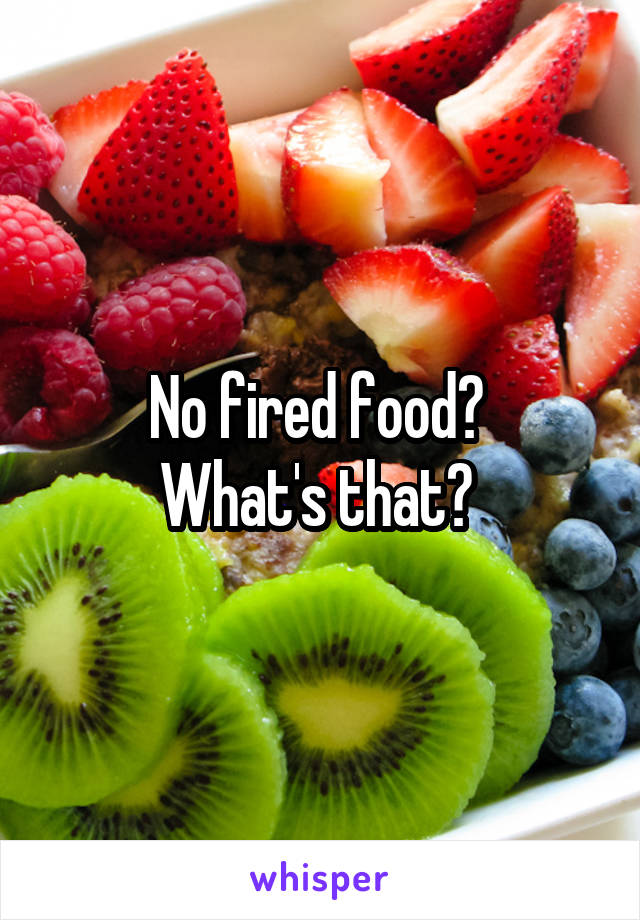 No fired food? 
What's that? 