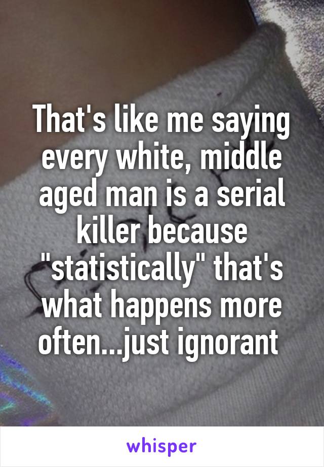 That's like me saying every white, middle aged man is a serial killer because "statistically" that's what happens more often...just ignorant 