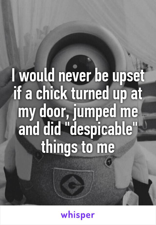 I would never be upset if a chick turned up at my door, jumped me and did "despicable" things to me