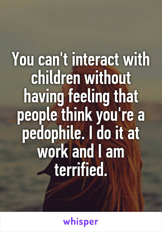 You can't interact with children without having feeling that people think you're a pedophile. I do it at work and I am terrified.