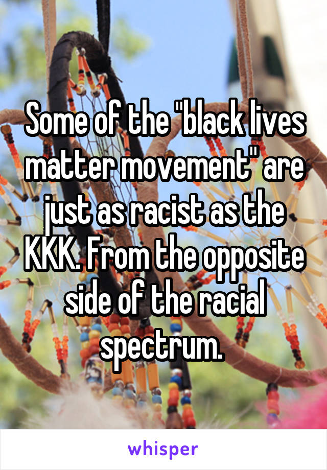 Some of the "black lives matter movement" are just as racist as the KKK. From the opposite side of the racial spectrum. 