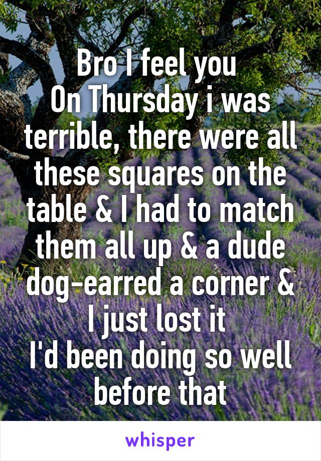 Bro I feel you 
On Thursday i was terrible, there were all these squares on the table & I had to match them all up & a dude dog-earred a corner & I just lost it 
I'd been doing so well before that