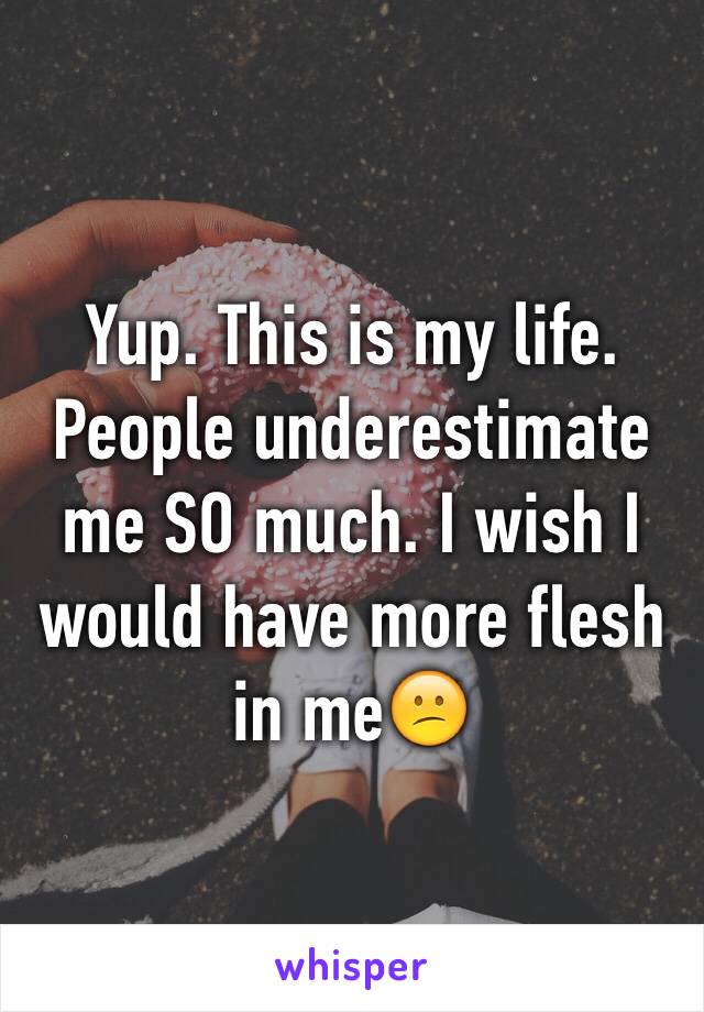 Yup. This is my life. People underestimate me SO much. I wish I would have more flesh in me😕