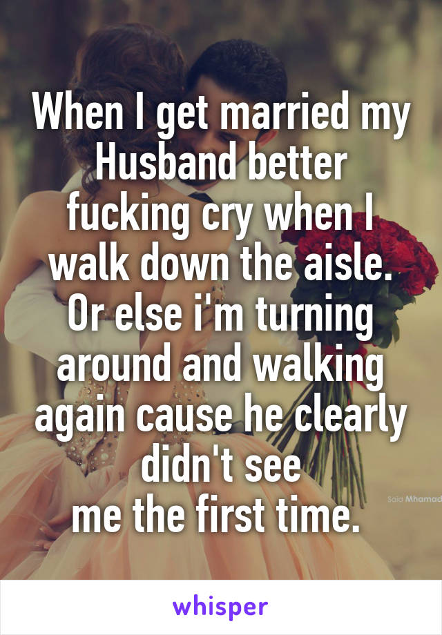 When I get married my Husband better fucking cry when I walk down the aisle. Or else i'm turning around and walking again cause he clearly didn't see
me the first time. 