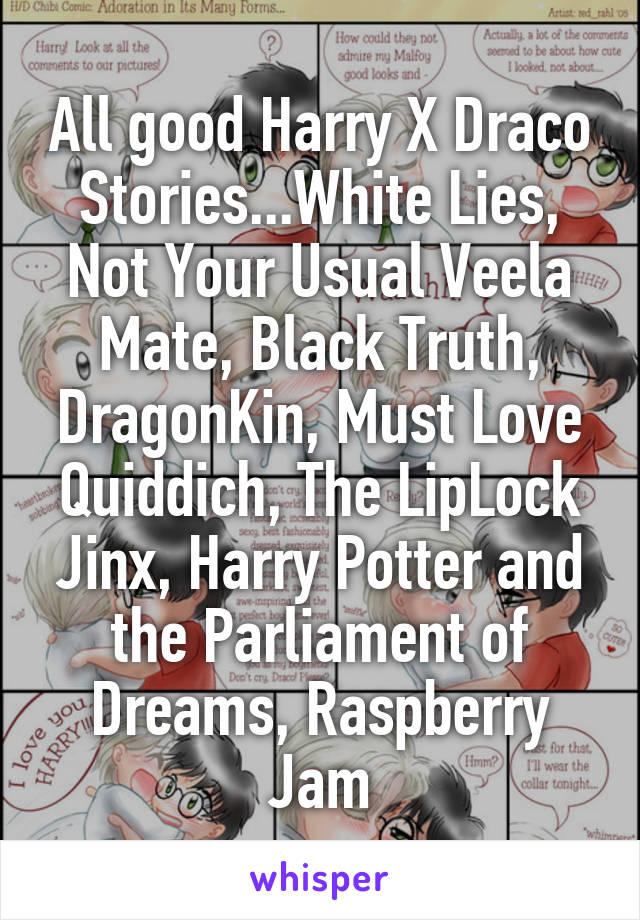 All good Harry X Draco Stories...White Lies,
Not Your Usual Veela Mate, Black Truth, DragonKin, Must Love Quiddich, The LipLock Jinx, Harry Potter and the Parliament of Dreams, Raspberry Jam