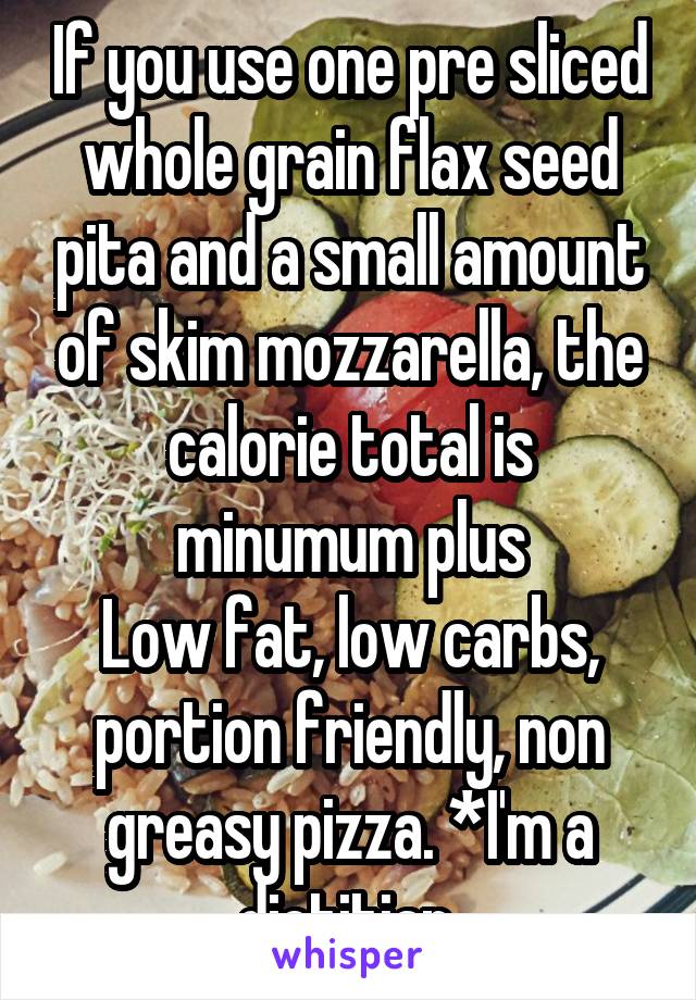 If you use one pre sliced whole grain flax seed pita and a small amount of skim mozzarella, the calorie total is minumum plus
Low fat, low carbs, portion friendly, non greasy pizza. *I'm a dietitian.