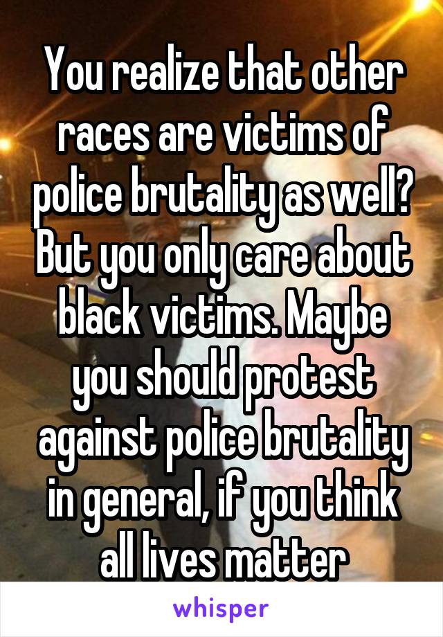 You realize that other races are victims of police brutality as well? But you only care about black victims. Maybe you should protest against police brutality in general, if you think all lives matter