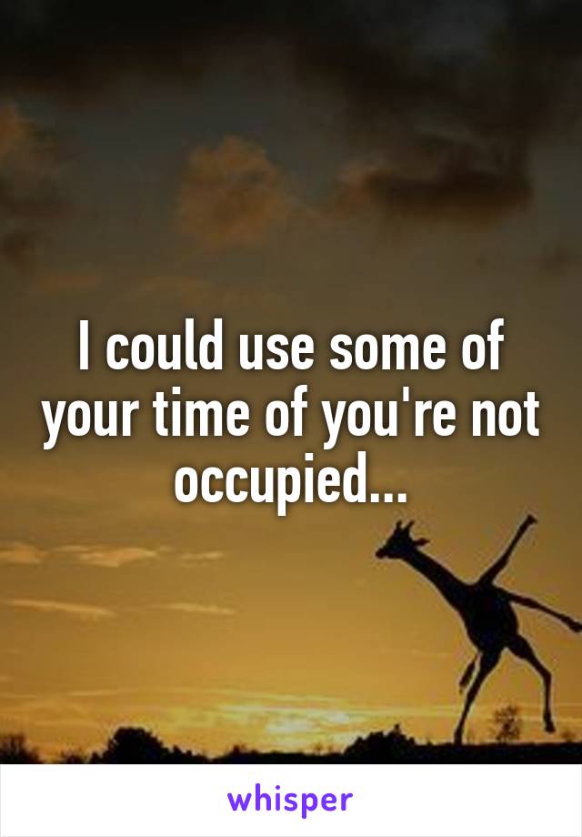 I could use some of your time of you're not occupied...