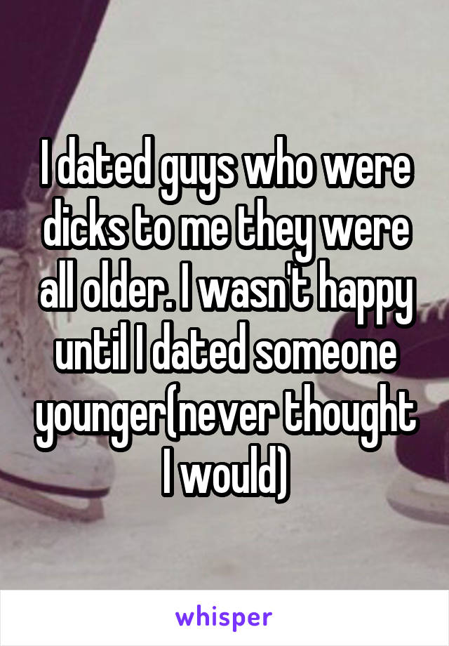 I dated guys who were dicks to me they were all older. I wasn't happy until I dated someone younger(never thought I would)